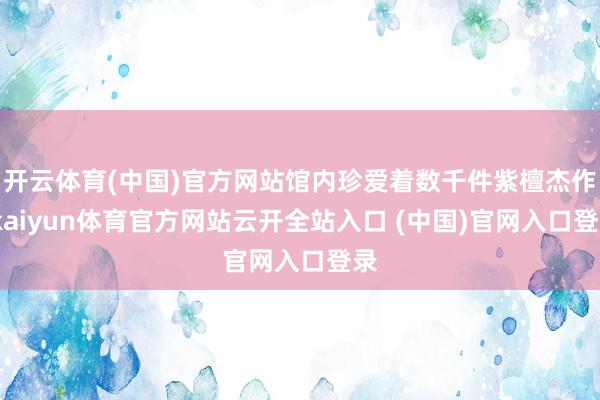 开云体育(中国)官方网站馆内珍爱着数千件紫檀杰作-kaiyun体育官方网站云开全站入口 (中国)官网入口登录