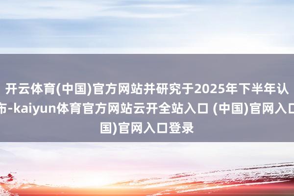 开云体育(中国)官方网站并研究于2025年下半年认真发布-kaiyun体育官方网站云开全站入口 (中国)官网入口登录