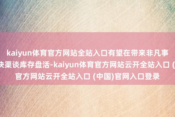 kaiyun体育官方网站全站入口有望在带来非凡事迹新增量的同期加快渠谈库存盘活-kaiyun体育官方网站云开全站入口 (中国)官网入口登录