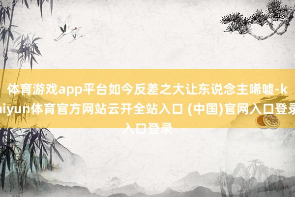 体育游戏app平台如今反差之大让东说念主唏嘘-kaiyun体育官方网站云开全站入口 (中国)官网入口登录