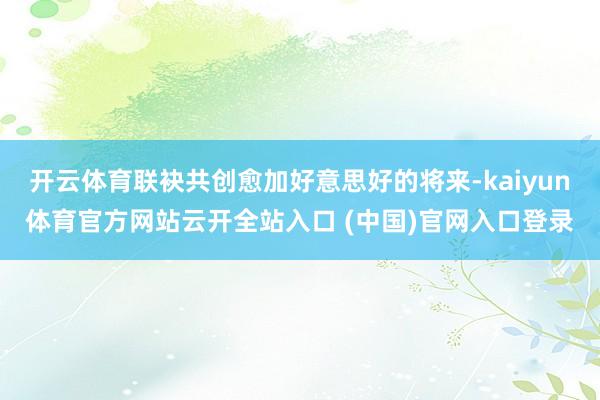 开云体育联袂共创愈加好意思好的将来-kaiyun体育官方网站云开全站入口 (中国)官网入口登录
