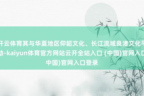 开云体育其与华夏地区仰韶文化、长江流域良渚文化平庸互动-kaiyun体育官方网站云开全站入口 (中国)官网入口登录