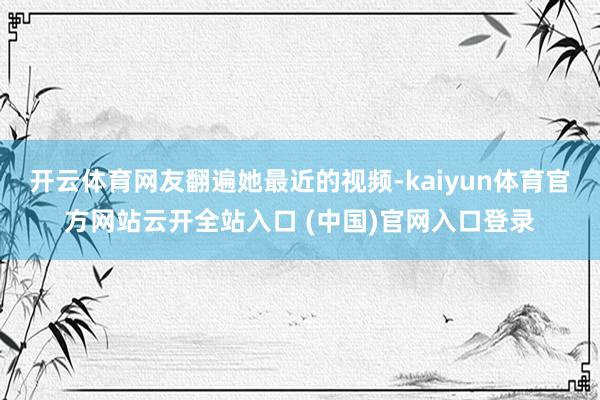 开云体育网友翻遍她最近的视频-kaiyun体育官方网站云开全站入口 (中国)官网入口登录