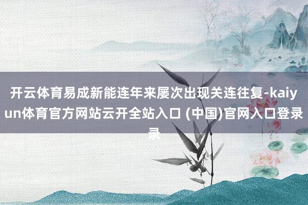 开云体育易成新能连年来屡次出现关连往复-kaiyun体育官方网站云开全站入口 (中国)官网入口登录