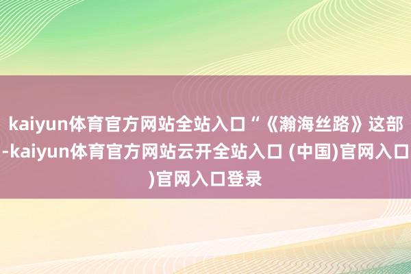 kaiyun体育官方网站全站入口“《瀚海丝路》这部作品-kaiyun体育官方网站云开全站入口 (中国)官网入口登录