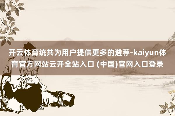 开云体育统共为用户提供更多的遴荐-kaiyun体育官方网站云开全站入口 (中国)官网入口登录
