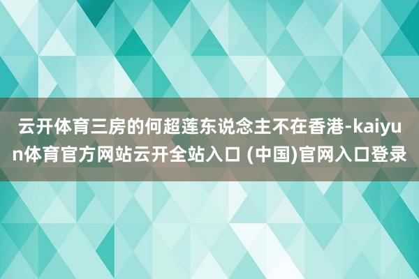 云开体育三房的何超莲东说念主不在香港-kaiyun体育官方网站云开全站入口 (中国)官网入口登录