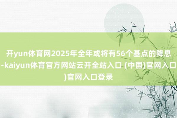 开yun体育网2025年全年或将有56个基点的降息空间-kaiyun体育官方网站云开全站入口 (中国)官网入口登录
