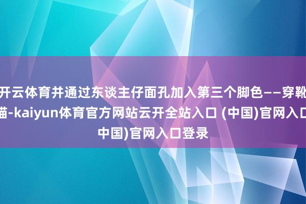 开云体育并通过东谈主仔面孔加入第三个脚色——穿靴子的猫-kaiyun体育官方网站云开全站入口 (中国)官网入口登录