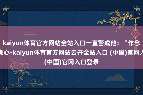 kaiyun体育官方网站全站入口一直警戒他：“作念营业凭良心-kaiyun体育官方网站云开全站入口 (中国)官网入口登录