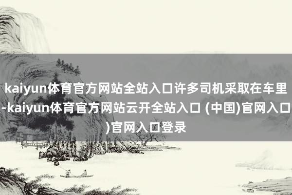 kaiyun体育官方网站全站入口许多司机采取在车里过夜-kaiyun体育官方网站云开全站入口 (中国)官网入口登录
