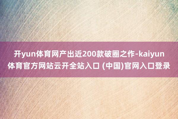开yun体育网产出近200款破圈之作-kaiyun体育官方网站云开全站入口 (中国)官网入口登录