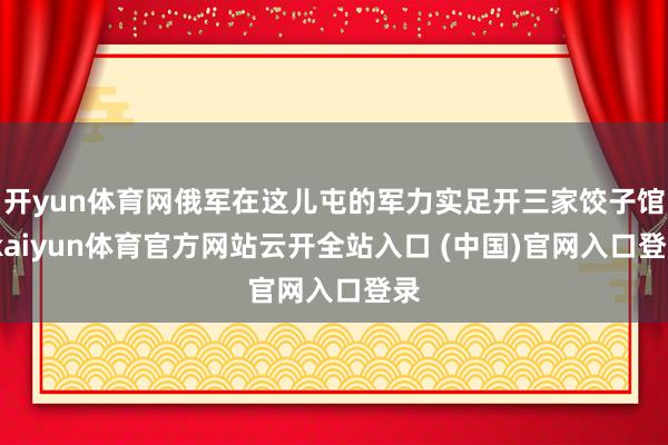 开yun体育网俄军在这儿屯的军力实足开三家饺子馆-kaiyun体育官方网站云开全站入口 (中国)官网入口登录