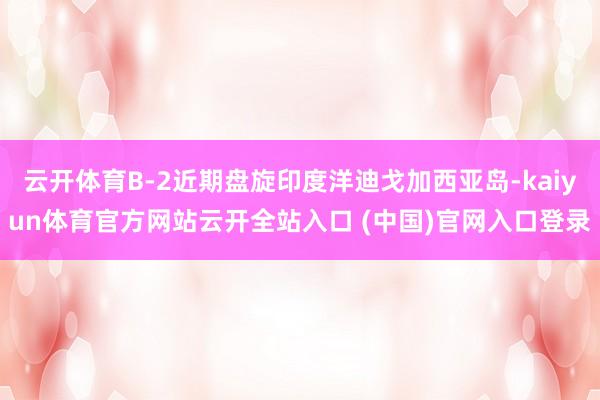 云开体育B-2近期盘旋印度洋迪戈加西亚岛-kaiyun体育官方网站云开全站入口 (中国)官网入口登录