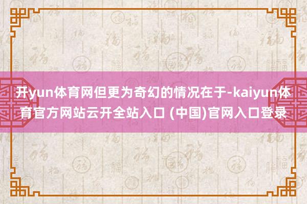 开yun体育网但更为奇幻的情况在于-kaiyun体育官方网站云开全站入口 (中国)官网入口登录