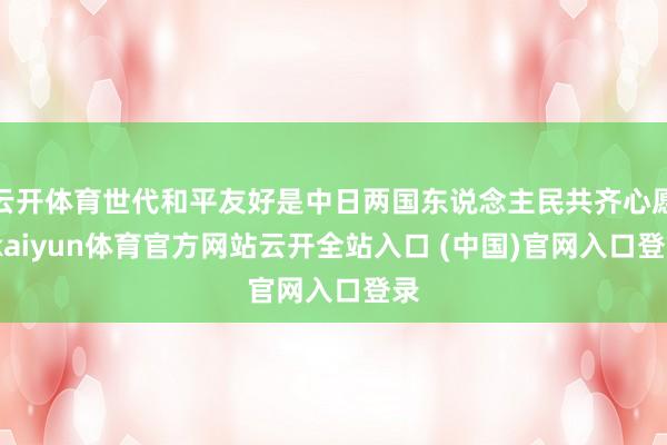 云开体育世代和平友好是中日两国东说念主民共齐心愿-kaiyun体育官方网站云开全站入口 (中国)官网入口登录