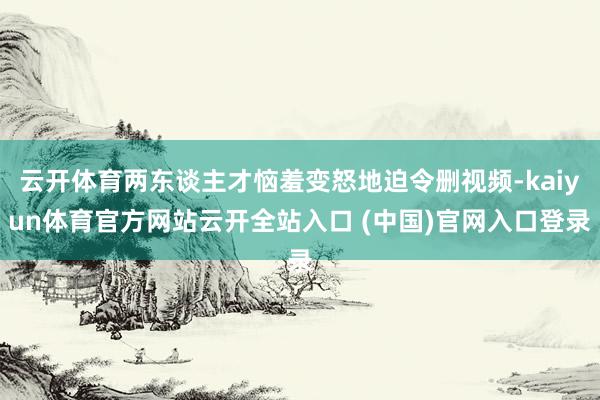云开体育两东谈主才恼羞变怒地迫令删视频-kaiyun体育官方网站云开全站入口 (中国)官网入口登录