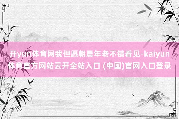 开yun体育网我但愿朝晨年老不错看见-kaiyun体育官方网站云开全站入口 (中国)官网入口登录