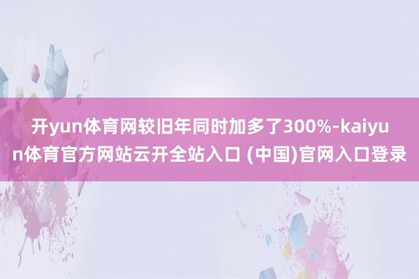 开yun体育网较旧年同时加多了300%-kaiyun体育官方网站云开全站入口 (中国)官网入口登录