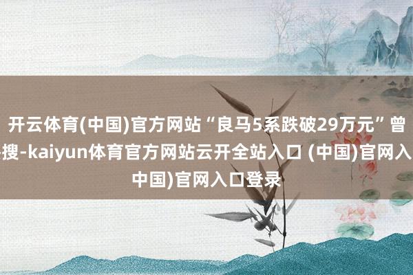 开云体育(中国)官方网站“良马5系跌破29万元”曾冲上热搜-kaiyun体育官方网站云开全站入口 (中国)官网入口登