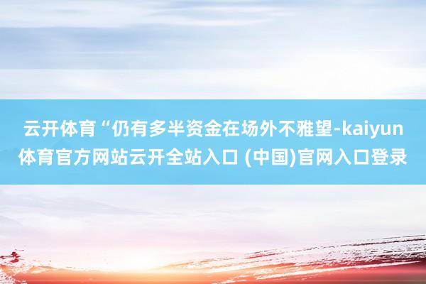 云开体育“仍有多半资金在场外不雅望-kaiyun体育官方网站云开全站入口 (中国)官网入口登录