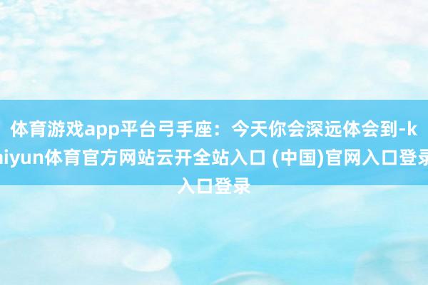 体育游戏app平台弓手座:今天你会深远体会到-kaiyun体育官方网站云开全站入口 (中国)官网入口登录