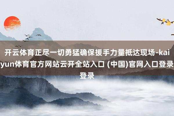 开云体育正尽一切勇猛确保援手力量抵达现场-kaiyun体育官方网站云开全站入口 (中国)官网入口登录