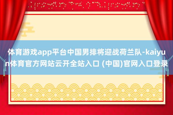 体育游戏app平台中国男排将迎战荷兰队-kaiyun体育官方网站云开全站入口 (中国)官网入口登录