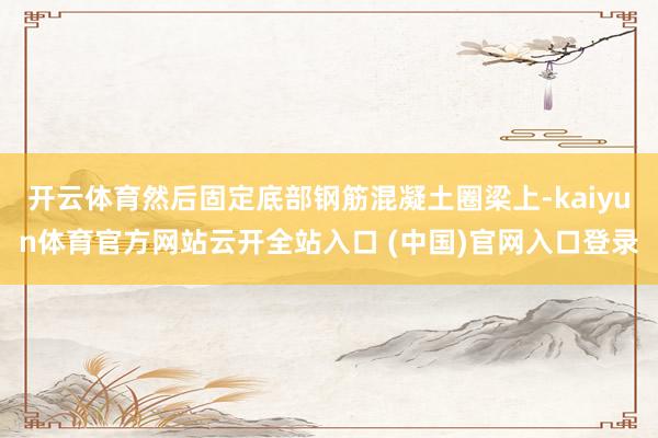 开云体育然后固定底部钢筋混凝土圈梁上-kaiyun体育官方网站云开全站入口 (中国)官网入口登录