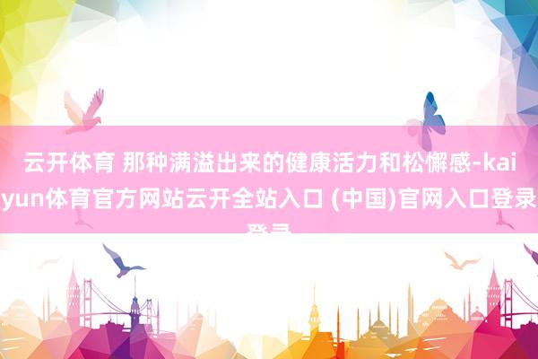 云开体育 那种满溢出来的健康活力和松懈感-kaiyun体育官方网站云开全站入口 (中国)官网入口登录