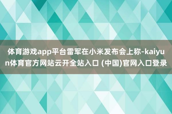 体育游戏app平台雷军在小米发布会上称-kaiyun体育官方网站云开全站入口 (中国)官网入口登录