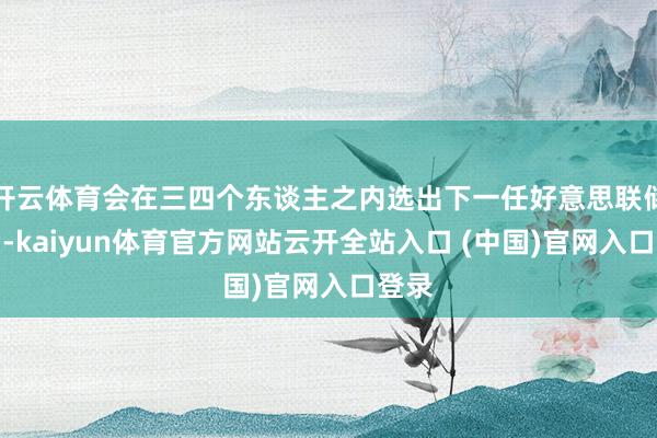 开云体育会在三四个东谈主之内选出下一任好意思联储主席-kaiyun体育官方网站云开全站入口 (中国)官网入口登录