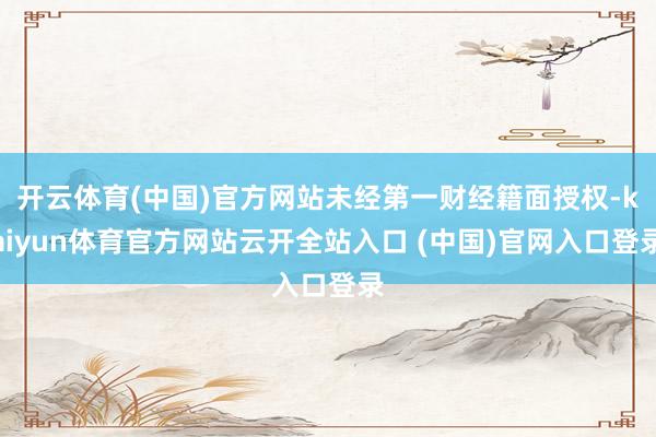 开云体育(中国)官方网站未经第一财经籍面授权-kaiyun体育官方网站云开全站入口 (中国)官网入口登录