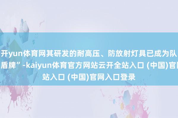 开yun体育网其研发的耐高压、防放射灯具已成为队伍的“隐形盾牌”-kaiyun体育官方网站云开全站入口 (中国)官网入口登录