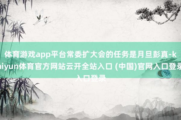 体育游戏app平台常委扩大会的任务是月旦彭真-kaiyun体育官方网站云开全站入口 (中国)官网入口登录