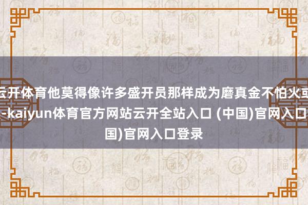 云开体育他莫得像许多盛开员那样成为磨真金不怕火或施展-kaiyun体育官方网站云开全站入口 (中国)官网入口登录