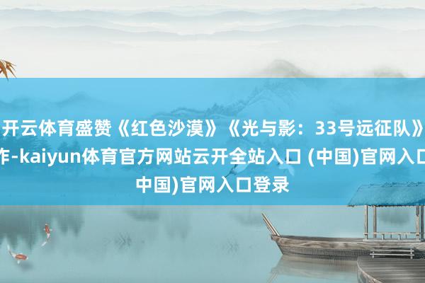 开云体育盛赞《红色沙漠》《光与影：33号远征队》等新作-kaiyun体育官方网站云开全站入口 (中国)官网入口登录