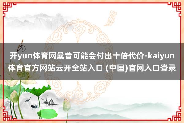 开yun体育网曩昔可能会付出十倍代价-kaiyun体育官方网站云开全站入口 (中国)官网入口登录