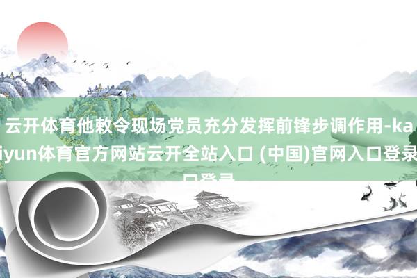 云开体育他敕令现场党员充分发挥前锋步调作用-kaiyun体育官方网站云开全站入口 (中国)官网入口登录