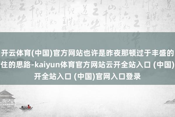 开云体育(中国)官方网站也许是昨夜那顿过于丰盛的晚餐在体内留住的思路-kaiyun体育官方网站云开全站入口 (中国)官网入口登录
