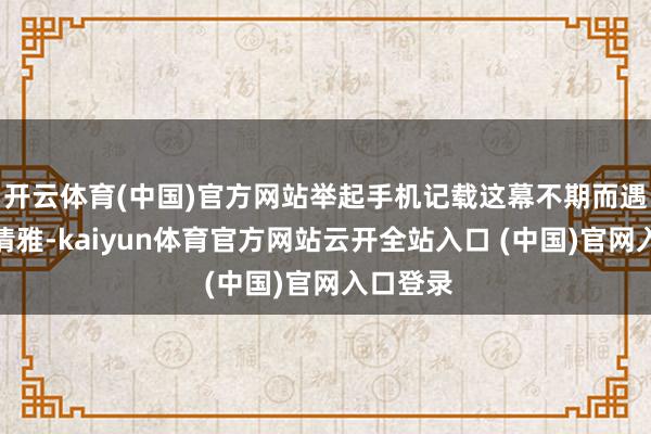 开云体育(中国)官方网站举起手机记载这幕不期而遇的江南清雅-kaiyun体育官方网站云开全站入口 (中国)官网入口登录