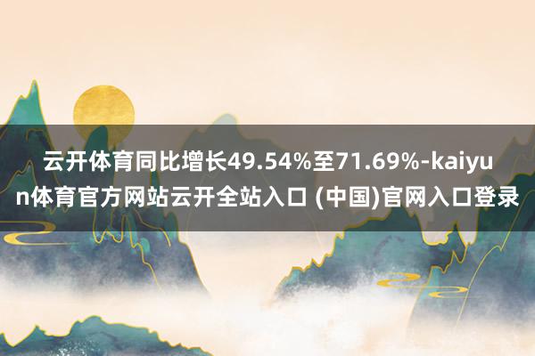云开体育同比增长49.54%至71.69%-kaiyun体育官方网站云开全站入口 (中国)官网入口登录