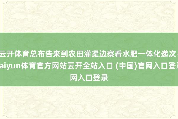云开体育总布告来到农田灌渠边察看水肥一体化递次-kaiyun体育官方网站云开全站入口 (中国)官网入口登录