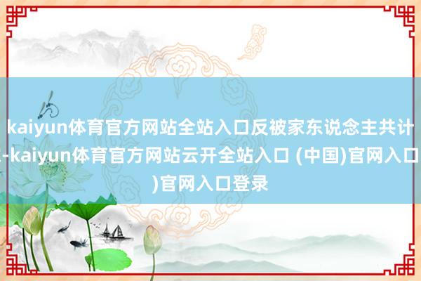 kaiyun体育官方网站全站入口反被家东说念主共计替嫁-kaiyun体育官方网站云开全站入口 (中国)官网入口登录