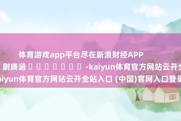 体育游戏app平台尽在新浪财经APP            						拖累剪辑：尉旖涵 							-kaiyun体育官方网站云开全站入口 (中国)官网入口登录