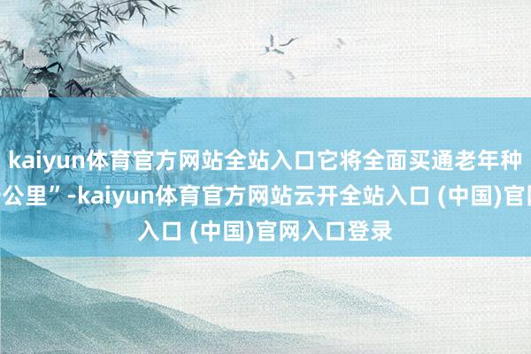 kaiyun体育官方网站全站入口它将全面买通老年种植“临了一公里”-kaiyun体育官方网站云开全站入口 (中国)官网入口登录