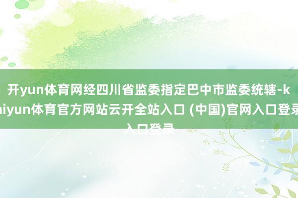 开yun体育网经四川省监委指定巴中市监委统辖-kaiyun体育官方网站云开全站入口 (中国)官网入口登录