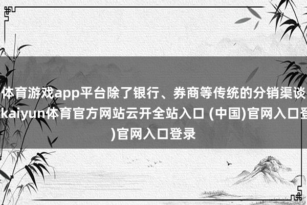 体育游戏app平台除了银行、券商等传统的分销渠谈外-kaiyun体育官方网站云开全站入口 (中国)官网入口登录