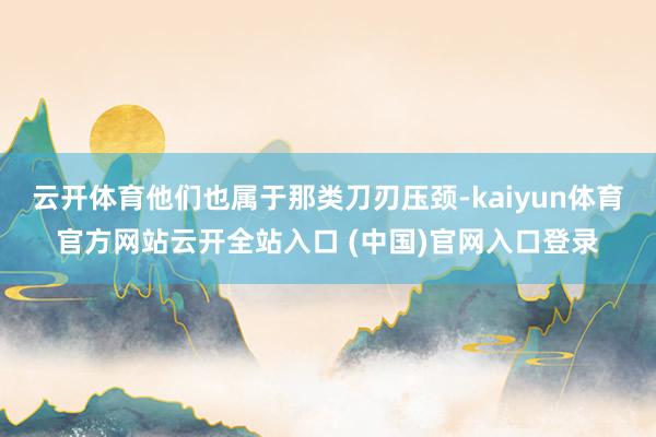云开体育他们也属于那类刀刃压颈-kaiyun体育官方网站云开全站入口 (中国)官网入口登录
