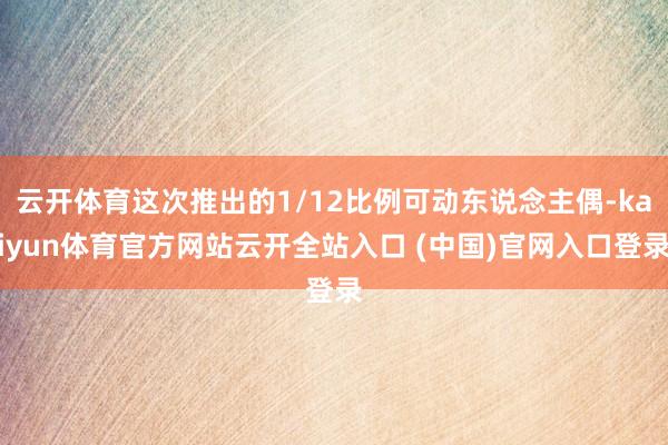云开体育这次推出的1/12比例可动东说念主偶-kaiyun体育官方网站云开全站入口 (中国)官网入口登录